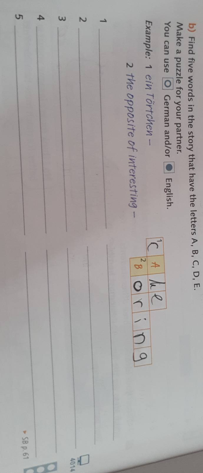 Find five words in the story that have the letters A, B, C, D, E. 
Make a puzzle for your partner. 
You can use O German and/or English. 
Example: 1 ein Törtchen - 
2 the opposite of interesting - 
1 
_ 
_ 
_ 
2 
_ 
_ 
_
4014
_ 
3 
_ 
_ 
4 
5 _SB p. 61