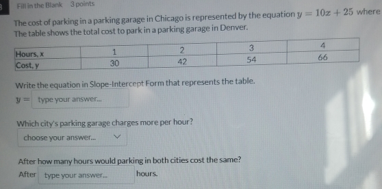 Fill in the Blank 3 points 
The cost of parking in a parking garage in Chicago is represented by the equation y=10x+25 where 
The table shows the total cost to park in a parking garage in Denver. 
Write the equation in Slope-Intercept Form that represents the table.
y= type your answer... 
Which city's parking garage charges more per hour? 
choose your answer... 
After how many hours would parking in both cities cost the same? 
After type your answer... hours.