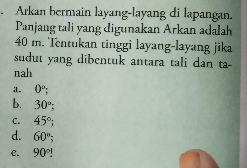 Arkan bermain layang-layang di lapangan.
Panjang tali yang digunakan Arkan adalah
40 m. Tentukan tinggi layang-layang jika
sudut yang dibentuk antara tali dan ta-
nah
a. 0°;
b. 30°
C. 45°;
d. 60°;
e. 90°!