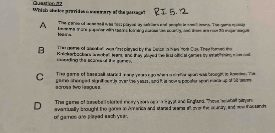 Which choice provides a summary of the passage?
The game of baseball was first played by soldiers and people in small towns. The game quickly
A became more popular with teams forming across the country, and there are now 30 major league
teams.
The game of baseball was first played by the Dutch in New York City. They formed the
B Knickerbockers baseball team, and they played the first official games by establishing rules and
recording the scores of the games.
The game of baseball started many years ago when a similar sport was brought to America. The
C game changed significantly over the years, and it is now a popular sport made up of 30 teams
across two leagues.
The game of baseball started many years ago in Egypt and England. Those baseball players
D eventually brought the game to America and started teams all over the country, and now thousands
of games are played each year.