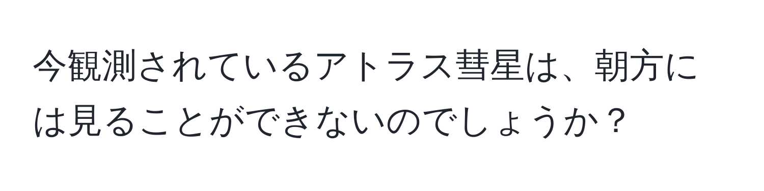 今観測されているアトラス彗星は、朝方には見ることができないのでしょうか？