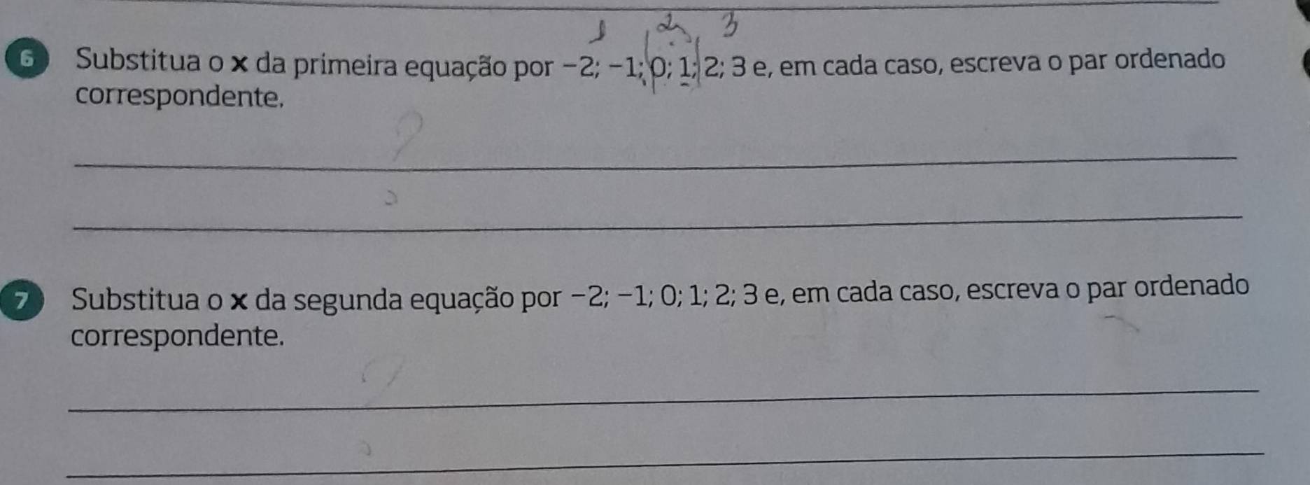 Substitua o × da primeira equação por −2; −1; 0; 1; 2; 3 e, em cada caso, escreva o par ordenado 
correspondente. 
_ 
_ 
7) Substitua o × da segunda equação por −2; −1; 0; 1; 2; 3 e, em cada caso, escreva o par ordenado 
correspondente. 
_ 
_