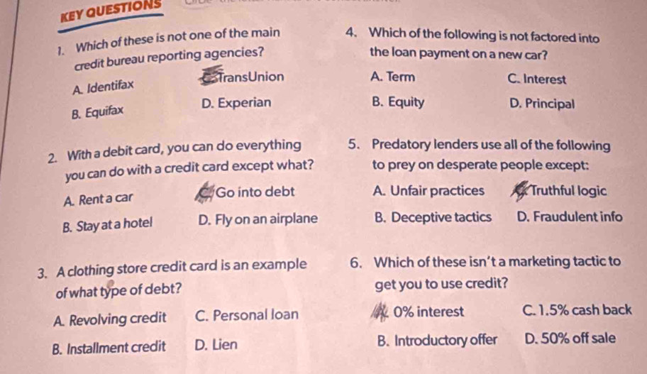 KEY QUESTIONS
1. Which of these is not one of the main 4. Which of the following is not factored into
credit bureau reporting agencies?
the loan payment on a new car?
A. Identifax
TransUnion A. Term C. Interest
B. Equifax
D. Experian B. Equity D. Principal
2. With a debit card, you can do everything 5. Predatory lenders use all of the following
you can do with a credit card except what? to prey on desperate people except:
A. Rent a car
Go into debt A. Unfair practices Truthful logic
B. Stay at a hotel D. Fly on an airplane B. Deceptive tactics D. Fraudulent info
3. A clothing store credit card is an example 6. Which of these isn’t a marketing tactic to
of what type of debt? get you to use credit?
A. Revolving credit C. Personal loan 0% interest C. 1.5% cash back
B. Installment credit D. Lien B. Introductory offer D. 50% off sale