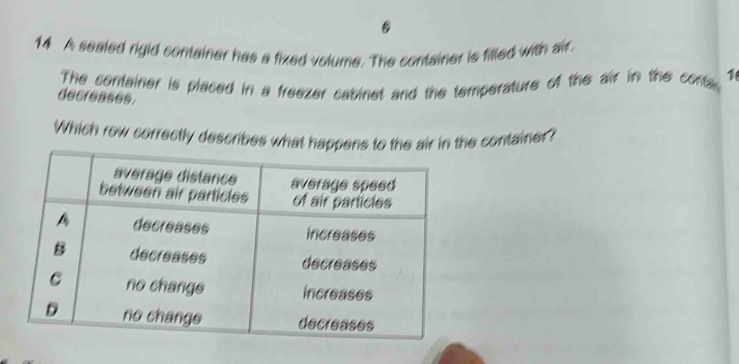 A sealed rigid container has a fixed volume. The container is filled with air. 
The container is placed in a freezer cabinet and the temperature of the air in the contar 
1 
decreases. 
Which row correctly describes what happens to the air in the container?