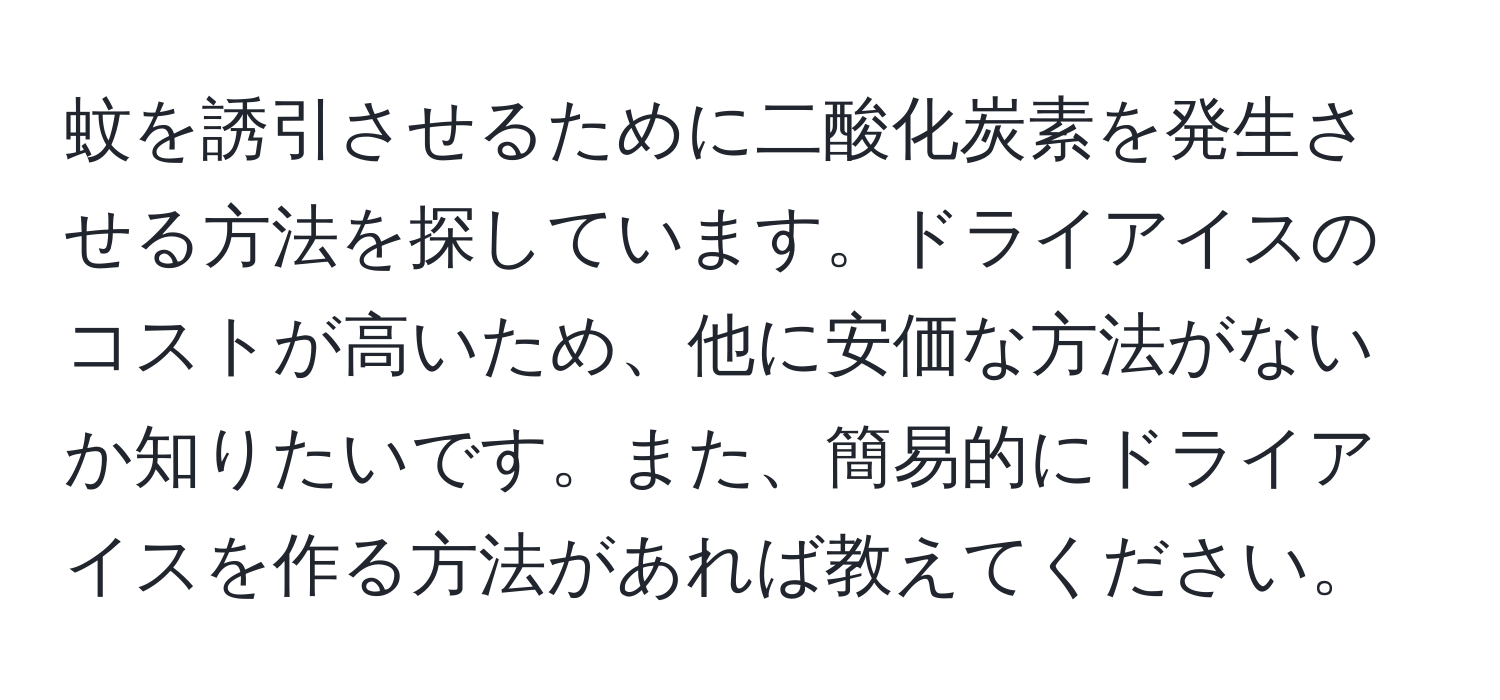 蚊を誘引させるために二酸化炭素を発生させる方法を探しています。ドライアイスのコストが高いため、他に安価な方法がないか知りたいです。また、簡易的にドライアイスを作る方法があれば教えてください。