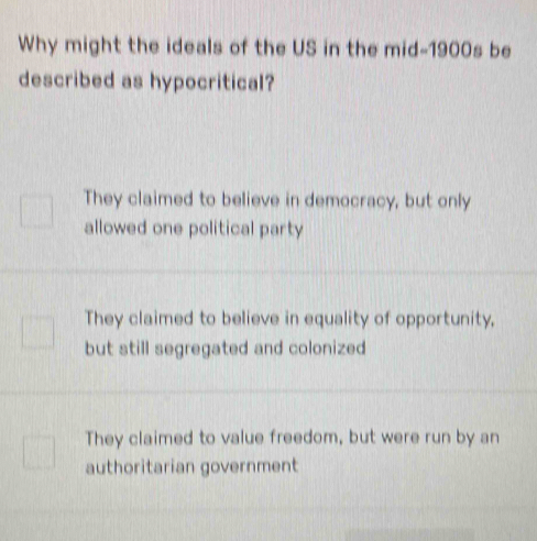 Why might the ideals of the US in the mid-1900s be
described as hypocritical?
They claimed to believe in democracy, but only
allowed one political party
They claimed to believe in equality of opportunity,
but still segregated and colonized
They claimed to value freedom, but were run by an
authoritarian government