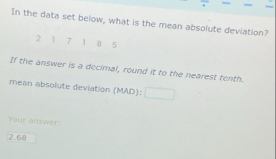 In the data set below, what is the mean absolute deviation?
2 1 7 1 8 5
If the answer is a decimal, round it to the nearest tenth. 
mean absolute deviation (MAD):□
Your answer:
2.68