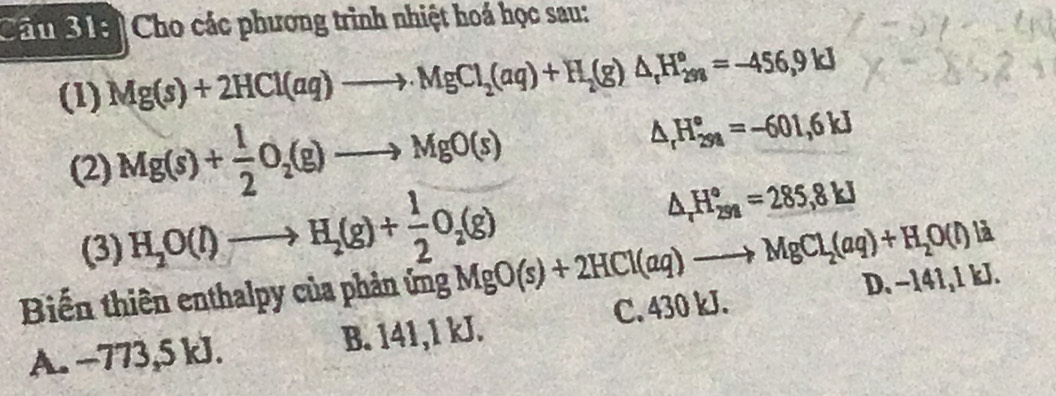 Chầu 31ei Cho các phương trình nhiệt hoá học sau:
(1) Mg(s)+2HCl(aq)to MgCl_2(aq)+H_2(g)△ _rH_(2ss)°=-456,9kJ
(2) Mg(s)+ 1/2 O_2(g)to MgO(s)
△ _rH_(298)°=-601,6kJ
(3) H_2O(l)to H_2(g)+ 1/2 O_2(g)
△ _rH_(258)°=285,8kJ
là
Biến thiên enthalpy của phản ứng MgO(s)+2HCl(aq)to MgCl_2(aq)+H_2O(l) D. −141,1 kJ.
C. 430 kJ.
A. -773,5 kJ. B. 141,1 kJ.