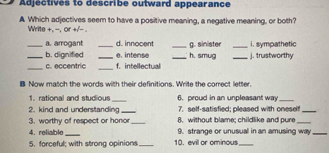 Adjectives to describe outward appearance 
A Which adjectives seem to have a positive meaning, a negative meaning, or both? 
Write +, -, or +/- . 
_a. arrogant _d. innocent _g. sinister _i. sympathetic 
_b. dignified _e. intense _h. smug _j. trustworthy 
_c. eccentric _f. intellectual 
B Now match the words with their definitions. Write the correct letter. 
1. rational and studious _6. proud in an unpleasant way_ 
2. kind and understanding_ 7. self-satisfied; pleased with oneself_ 
3. worthy of respect or honor_ 8. without blame; childlike and pure_ 
4. reliable_ 9. strange or unusual in an amusing way_ 
5. forceful; with strong opinions_ 10. evil or ominous_