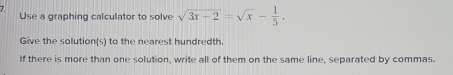 Use a graphing calculator to solve sqrt(3x-2)=sqrt(x)- 1/5 . 
Give the solution(s) to the nearest hundredth. 
If there is more than one solution, write all of them on the same line, separated by commas.