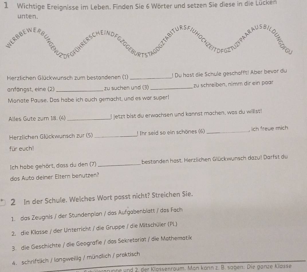 Wichtige Ereignisse im Leben. Finden Sie 6 Wörter und setzen Sie diese in die Lücken 
unte 
Herzlichen Glückwunsch zum bestandenen (1) _! Du hast die Schule geschafft! Aber bevor du 
anfangst, eine (2) _zu suchen und (3)_ zu schreiben, nimm dir ein paar 
Monate Pause. Das habe ich auch gemacht, und es war super! 
Alles Gute zum 18. (4) _! Jetzt bist du erwachsen und kannst machen, was du willst! 
Herzlichen Glückwunsch zur (5) _! Ihr seid so ein schönes (6) _, ich freue mich 
für euch! 
Ich habe gehört, dass du den (7) _bestanden hast. Herzlichen Glückwunsch dazu! Darfst du 
das Auto deiner Eltern benutzen? 
2 In der Schule. Welches Wort passt nicht? Streichen Sie. 
1. das Zeugnis / der Stundenplan / das Aufgabenblatt / das Fach 
2. die Klasse / der Unterricht / die Gruppe / die Mitschüler (Pl.) 
3. die Geschichte / die Geografie / das Sekretariat / die Mathematik 
4. schriftlich / langweilig / mündlich / praktisch 
prgrunne und 2. der Klassenraum. Man kann z. B. sagen: Die ganze Klasse