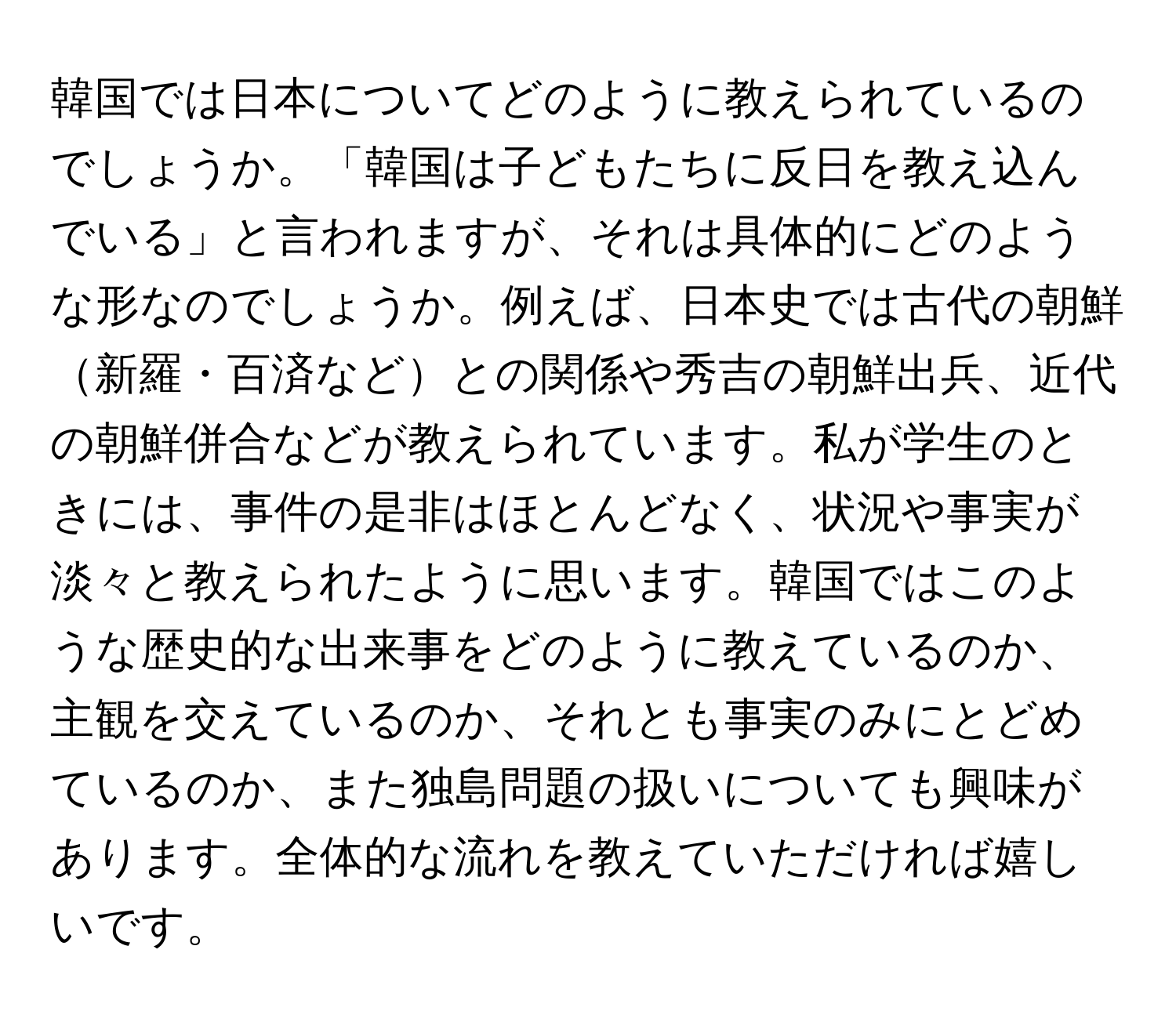 韓国では日本についてどのように教えられているのでしょうか。「韓国は子どもたちに反日を教え込んでいる」と言われますが、それは具体的にどのような形なのでしょうか。例えば、日本史では古代の朝鮮新羅・百済などとの関係や秀吉の朝鮮出兵、近代の朝鮮併合などが教えられています。私が学生のときには、事件の是非はほとんどなく、状況や事実が淡々と教えられたように思います。韓国ではこのような歴史的な出来事をどのように教えているのか、主観を交えているのか、それとも事実のみにとどめているのか、また独島問題の扱いについても興味があります。全体的な流れを教えていただければ嬉しいです。