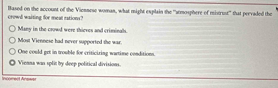 Based on the account of the Viennese woman, what might explain the “atmosphere of mistrust” that pervaded the
crowd waiting for meat rations?
Many in the crowd were thieves and criminals.
Most Viennese had never supported the war.
One could get in trouble for criticizing wartime conditions.
Vienna was split by deep political divisions.
Incorrect Answer