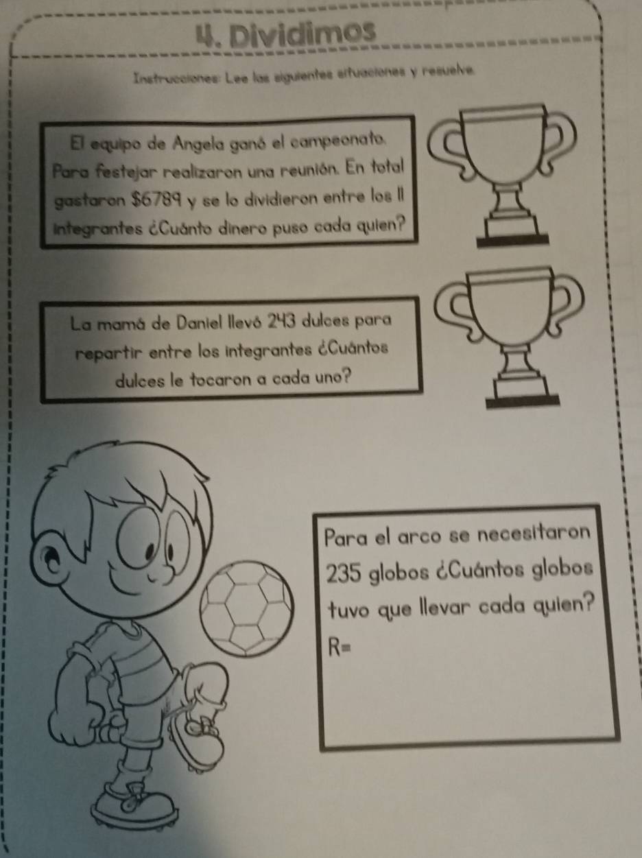 Dividimos 
Instrucciones: Lee las siguientes situaciones y resuelve. 
El equipo de Angela ganó el campeonato. 
Para festejar realizaron una reunión. En total 
gastaron $6789 y se lo dividieron entre los 1I
integrantes ¿Cuánto dinero puso cada quien? 
La mamá de Daniel llevó 243 dulces para 
repartir entre los integrantes ¿Cuántos 
dulces le tocaron a cada uno? 
Para el arco se necesitaron
235 globos ¿Cuántos globos 
tuvo que llevar cada quien?
R=