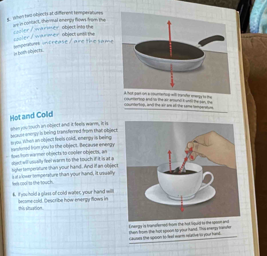 When two objects at different temperatures 
are in contact, thermal energy flows from the 
object into the 
a 
object until the 
cool 
temperatures 
in both objects. 
A hot pan on a countertop will transfer energy to the 
countertop and to the air around it until the pan, the 
countertop, and the air are all the same temperature. 
Hot and Cold 
When you touch an object and it feels warm, it is 
because energy is being transferred from that object 
to you. When an object feels cold, energy is being 
transferred from you to the object. Because energy 
* Bows from warmer objects to cooler objects, an 
object will usually feel warm to the touch if it is at a 
higher temperature than your hand. And if an object 
is at a lower temperature than your hand, it usually 
feels cool to the touch. 
6. If you hold a glass of cold water, your hand will 
become cold. Describe how energy flows in 
this situation. 
Energy is transferred from the hot liquid to the spoon and 
then from the hot spoon to your hand. This energy transfer 
causes the spoon to feel warm relative to your hand.