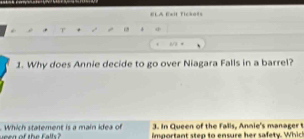 ELA E=it fickats 
4 
1/ 3 * 
1. Why does Annie decide to go over Niagara Falls in a barrel? 
3. In Queen of the f alis, Annie's man ager 
Which statement is a main idea of important step to ensure her safety. Which