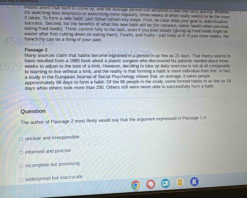 Habits aren't that hard to come by, and the average person can establish a new one fairly quickly. Whether
it's watching less television or exercising more regularly, three weeks of effort really seems to be the most
it takes. To form a new habit, just follow certain key steps. First, be clear what your goal is, and visualize
success. Second, list the benefits of what this new habit will be (for instance, better health when you stop
eating fried foods). Third, commit fully to the task, even if you start slowly (giving up fried foods might be
easier after first cutting down on eating them). Fourth, and finally—just keep at it! In just three weeks, the
french fry can be a thing of your past.
Passage 2
Many sources claim that habits become ingrained in a person in as few as 21 days. That theory seems to
have resulted from a 1960 book about a plastic surgeon who discovered his patients needed about three
weeks to adjust to the loss of a limb. However, deciding to take up daily exercise is not at all comparable
to learning to live without a limb, and the reality is that forming a habit is more individual than that. In fact,
a study in the European Journal of Social Psychology shows that, on average, it takes people
approximately 66 days to form a habit. Of the 96 people in the study, some formed habits in as few as 18
days while others took more than 250. Others still were never able to successfully form a habit.
Question
The author of Passage 2 most likely would say that the argument expressed in Passage 1 is
unclear and irresponsible
informed and precise
incomplete but promising
widespread but inaccurate