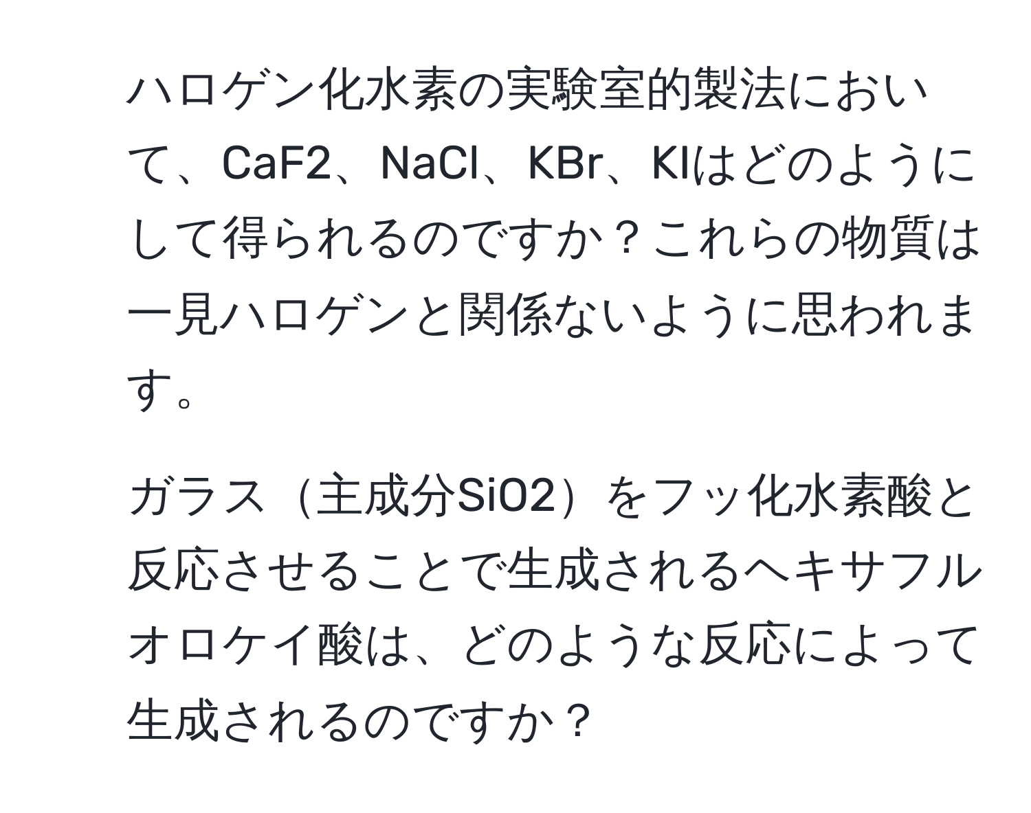 ハロゲン化水素の実験室的製法において、CaF2、NaCl、KBr、KIはどのようにして得られるのですか？これらの物質は一見ハロゲンと関係ないように思われます。  
2. ガラス主成分SiO2をフッ化水素酸と反応させることで生成されるヘキサフルオロケイ酸は、どのような反応によって生成されるのですか？