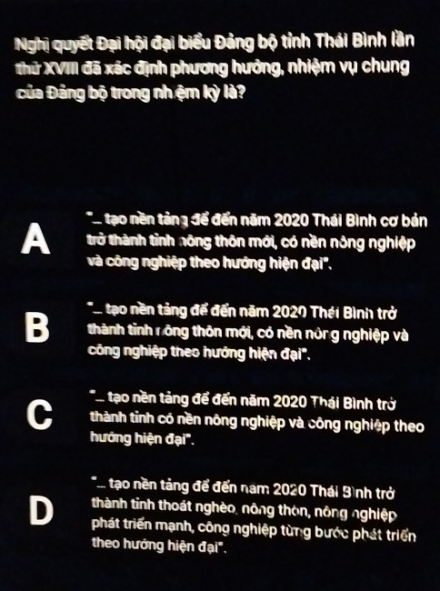 Nghị quyết Đại hội đại biểu Đảng bộ tỉnh Thái Bình lần
Thứ XVIII đã xác định phương hướng, nhiệm vụ chung
của Đảng bộ trong nhệm kỳ là?
A * tạo nền tảng để đến năm 2020 Thái Bình cơ bản
trở thành tỉnh nông thôn mới, có nền nông nghiệp
và công nghiệp theo hướng hiện đại',
T tạo nền tảng để đến năm 2020 Thái Bình trở
B thành tỉnh rông thôn mới, có nền nông nghiệp và
công nghiệp theo hướng hiện đại".
*Atạo nền tảng để đến năm 2020 Thái Bình trở
thành tỉnh có nền nông nghiệp và công nghiệp theo
hướng hiện đại".
*... tạo nền tảng để đến nam 2020 Thái Bình trở
D thành tỉnh thoát nghèo, nông thôn, nông nghiệp
phát triển mạnh, công nghiệp từng bước phát triển
theo hướng hiện đại".