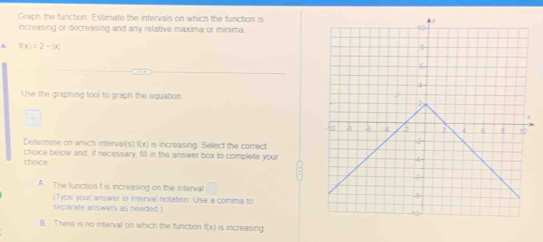 Graph the function. Estimate the intervals on which the function is
increasing or decreasing and any relative maxima or minima.
A f(x)=2-|x|
Use the graphing tool to graph the equation.
Determine on which interval(s) f(x) is increasing. Select the correct
choice below and, if necessary, fill in the answer box to complete your
choice
A. The function f is increasing on the interval □. 
(Type your answer in interval notation. Use a comma to
separate answers as needed )
B. There is no interval on which the function f(x) is increasing