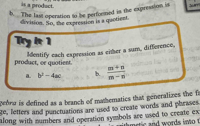 is a product. 
b. The last operation to be performed in the expression is sum 
division. So, the expression is a quotient. 
Try it 1 
Identify each expression as either a sum, difference, 
product, or quotient. 
a. b^2-4ac
b.  (m+n)/m-n 
gebra is defined as a branch of mathematics that generalizes the fa 
ge, letters and punctuations are used to create words and phrases. 
along with numbers and operation symbols are used to create ex 
rith m e tic and words into t