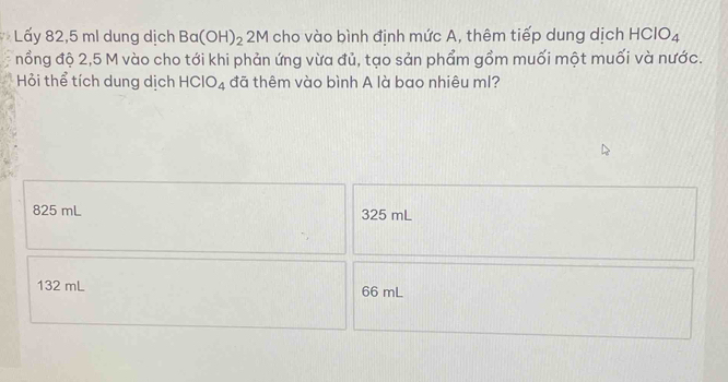 Lấy 82,5 ml dung dịch Ba(OH)_2 2M cho vào bình định mức A, thêm tiếp dung dịch HClO_4
nổng độ 2,5 M vào cho tới khi phản ứng vừa đủ, tạo sản phẩm gồm muối một muối và nước.
Hỏi thể tích dung dịch HCIO_4 đã thêm vào bình A là bao nhiêu ml?
825 mL 325 mL
132 mL 66 mL