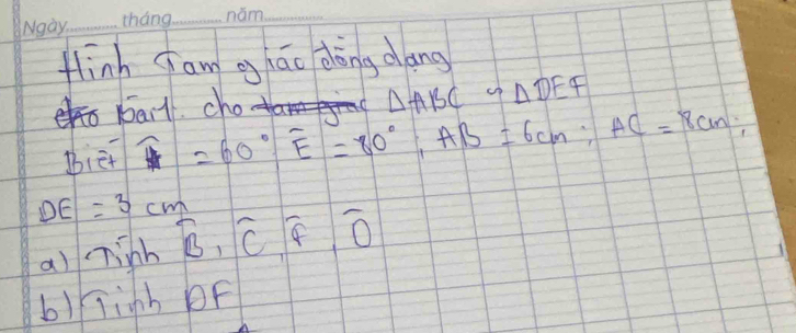 flinh Jam gháo dōng dang
bail cho
△ ABC∽ △ DEF
Biet overline H=60°, overline E=80°, AB=6cm; AC=8cm;
DE=3cm widehat B, widehat C, widehat F, widehat O
a) ninh
b)kinh bF