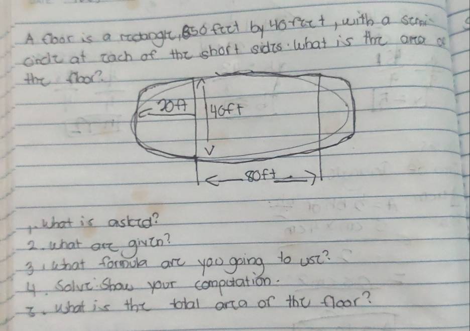 A floor is a rectangle, 8so fict by Hofict, with a stris 
cncie at each of the short sidts what is the ana a 
the floor? 
1. what is asked? 
2. what are givln? 
3, what formora are you going to use? 
y Solve show your computation. 
3. what is the total arca or the floor?