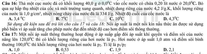 Thả một cục nước đá có khổi lượng 40, 0 g ở 0, 0°C vào cốc nước có chứa 0, 20 lít nước ở 20, 0°C Bỏ
qua sự hấp thụ nhiệt của cốc và môi trường xung quanh, nhiệt dung riêng của nước 4, 2 J/g. K, khổi lượng riêng
của nước là 1,0g/cm^3 1, nhiệt nóng chảy của nước đá là 334 J/g. Nhiệt độ cuối của cốc nước là
A. 3, 4°C B. 7°C C. 10°C D. 4, 3°C
Sử dụng dữ kiện sau đề trả lời cho câu 17 và câu 18: Nổi áp suất là một nổi kín nấu thức ăn được sử dụng
phổ biến vì áp suất tăng cho phép nước đạt đến nhiệt độ cao hơn điểm sôi thông thường.
Câu 17: Một nổi áp suất thông thường hoạt động ở áp suấp gắp đôi áp suất khí quyền và điểm sôi của nước
nâng lên 120, 0°C thì có khối lượng riêng của hơi nước là p₁. Hơi nước ở áp suất 1, 0 atm và điểm sôi bình
thường 100, 0^0C thì khối lượng riêng của hơi nước là p 2. Tỉ lệ là p1/p2
A. 1, 0 B. 0,53 C. 1, 9 D. 2, 1