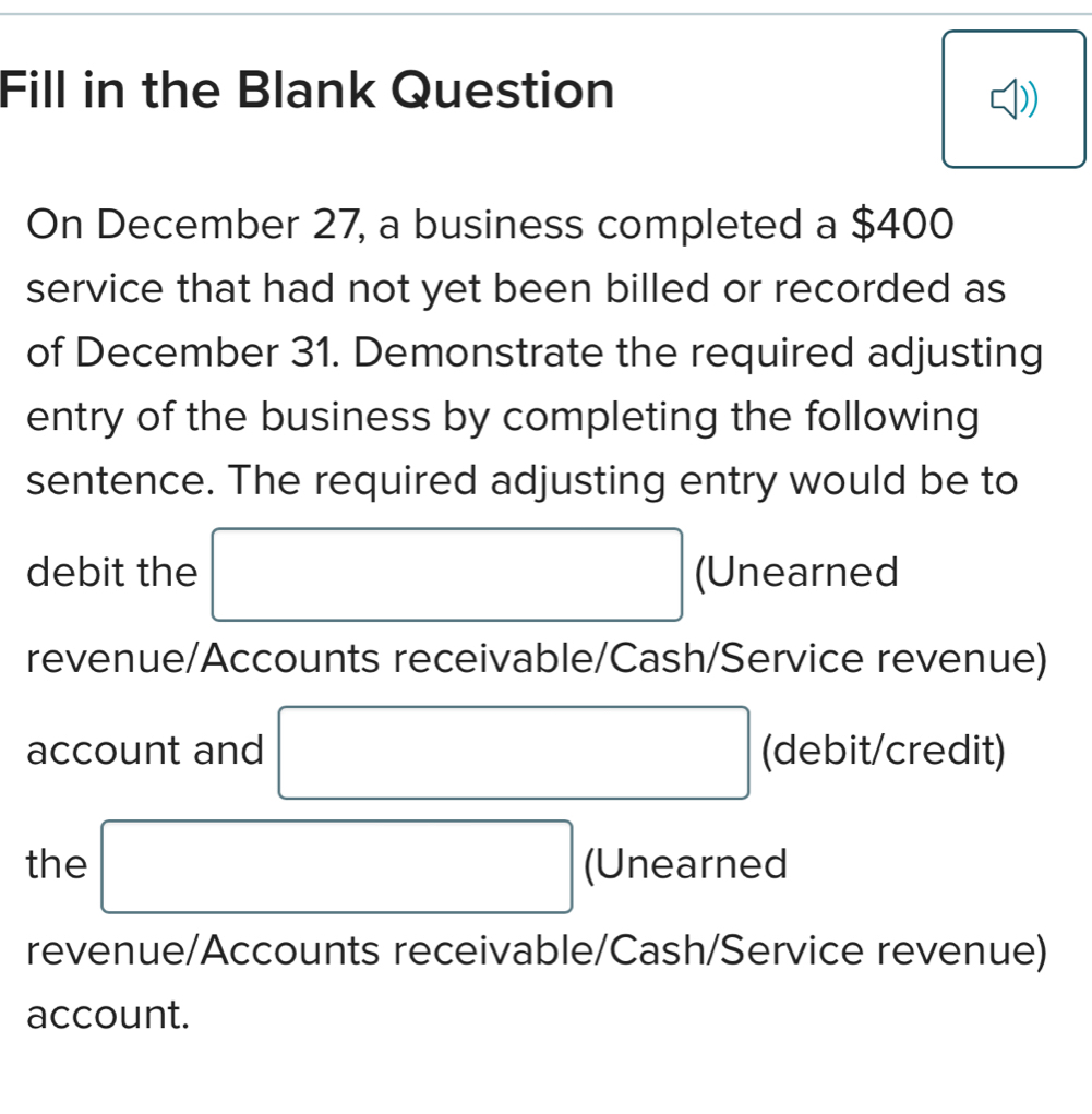 Fill in the Blank Question 
On December 27, a business completed a $400
service that had not yet been billed or recorded as 
of December 31. Demonstrate the required adjusting 
entry of the business by completing the following 
sentence. The required adjusting entry would be to 
debit the □ (Unearned 
revenue/Accounts receivable/Cash/Service revenue) 
account and □ (debit/credit) 
the □ (Unearned 
revenue/Accounts receivable/Cash/Service revenue) 
account.