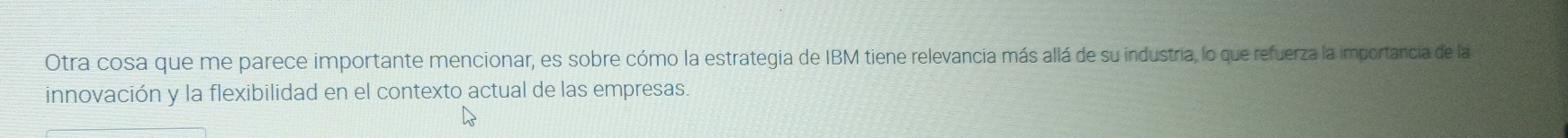 Otra cosa que me parece importante mencionar, es sobre cómo la estrategia de IBM tiene relevancia más allá de su industria, lo que refuerza la importancia de la 
innovación y la flexibilidad en el contexto actual de las empresas.