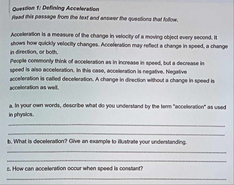 Defining Acceleration 
Read this passage from the text and answer the questions that follow. 
Acceleration is a measure of the change in velocity of a moving object every second. It 
shows how quickly velocity changes. Acceleration may reflect a change in speed, a change 
in direction, or both. 
People commonly think of acceleration as in increase in speed, but a decrease in 
speed is also acceleration. In this case, acceleration is negative. Negative 
acceleration is called deceleration. A change in direction without a change in speed is 
acceleration as well. 
a. In your own words, describe what do you understand by the term "acceleration" as used 
in physics. 
_ 
_ 
b. What is deceleration? Give an example to illustrate your understanding. 
_ 
_ 
c. How can acceleration occur when speed is constant? 
_