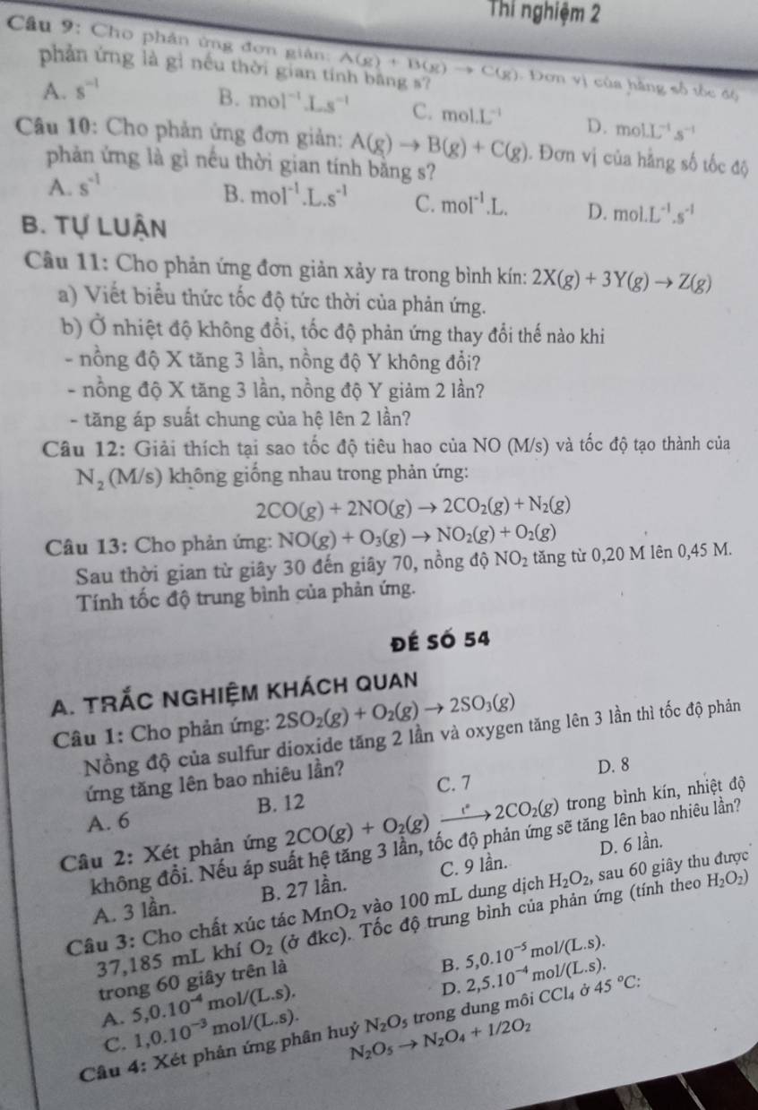 Thí nghiệm 2
Câu 9: Cho phản ứng đơn giản: A(g)+B(g)to C(g) : Đơn vị của hàng số tốc độ
phản ứng là gì nếu thời gian tí
A. s^(-1)
B. mol^(-1)Ls^(-1) C. mol.L^(-1) D. molL^(-1)s^(-1)
Câu 10: Cho phản ứng đơn giản: A(g)to B(g)+C(g). Đơn vị của hằng số tốc độ
phản ứng là gì nếu thời gian tính bằng s?
A. s^(-1)
B. mol^(-1).L.s^(-1) C. moI^(-1).L. D. mol.L^(-1).s^(-1)
B. Tự LUận
Câu 11: Cho phản ứng đơn giản xảy ra trong bình kín: 2X(g)+3Y(g)to Z(g)
a) Viết biểu thức tốc độ tức thời của phản ứng.
b) Ở nhiệt độ không đổi, tốc độ phản ứng thay đổi thế nào khi
- nồng độ X tăng 3 lần, nồng độ Y không đổi?
- nồng độ X tăng 3 lần, nồng độ Y giảm 2 lần?
- tăng áp suất chung của hệ lên 2 lần?
Câu 12: Giải thích tại sao tốc độ tiêu hao của NO (M/s) và tốc độ tạo thành của
N_2 (M/s) không giống nhau trong phản ứng:
2CO(g)+2NO(g)to 2CO_2(g)+N_2(g)
Câu 13: Cho phản ứng: NO(g)+O_3(g)to NO_2(g)+O_2(g)
Sau thời gian từ giây 30 đến giây 70, nồng độ NO_2 tăng từ 0,20 M lên 0,45 M.
Tính tốc độ trung bình của phản ứng.
Đé Số 54
A. tRÁC nghIệm khách Quan
Câu 1: Cho phản ứng: 2SO_2(g)+O_2(g)to 2SO_3(g)
Nồng độ của sulfur dioxide tăng 2 lần và oxygen tăng lên 3 lần thì tốc độ phản
ứng tăng lên bao nhiêu lần?
D. 8
C. 7
A. 6 B. 12
Câu 2: Xét phản ứng 2CO(g)+O_2(g)xrightarrow 2CO_2(g) trong bình kín, nhiệt độ
không đổi. Nếu áp suất hệ tăng 3 lần, tốc độ phản ứng sẽ tăng lên bao nhiêu lần?
A. 3 lần. B. 27 lần. C. 9 lần. D. 6 lần.
Câu 3: Cho chất xúc tác MnO_2 vào 100 mL dung dịch H_2O_2, sau 60 giây thu được
37,185 mL khí O_2 (ở đi ∠ C :). Tốc độ trung bình của phản ứng (tính theo
H_2O_2)
m ol/(L.s).
trong 60 giây trên là
B. 5,0.10^(-5) mc V(L.s).
A. 5,0.10^(-4) mo I/(L.s).
D. 2,5.10^(-4)
C. 1,0.10^(-3) mo 1/(L.s).
Câu 4: Xét phản ứng phân huỷ N_2O_5to N_2O_4+1/2O_2 N_2O_5 trong dung môi CCl_4 à 45°C: