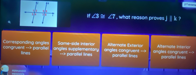 2^(nd) Attem
If ∠ 3≌ ∠ 7
, what reason proves j||k ?
Corresponding angles Same-side interior Alternate Exterior Alternate Interior
congruent --> parallel angles supplementary angles congruent --> angles congruent -->
lines --> parallel lines parallel lines parallel lines
FERNANDO
MENDOZA