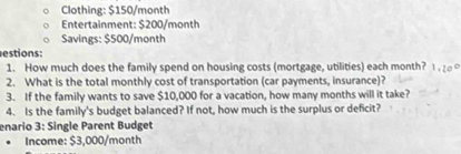 Clothing: $150/month
Entertainment: $200/month
Savings: $500/month
estions: 
1. How much does the family spend on housing costs (mortgage, utilities) each month? 1 . ₂ 
2. What is the total monthly cost of transportation (car payments, insurance)? 
3. If the family wants to save $10,000 for a vacation, how many months will it take? 
4. Is the family's budget balanced? If not, how much is the surplus or deficit? 
enario 3: Single Parent Budget 
Income: $3,000/month