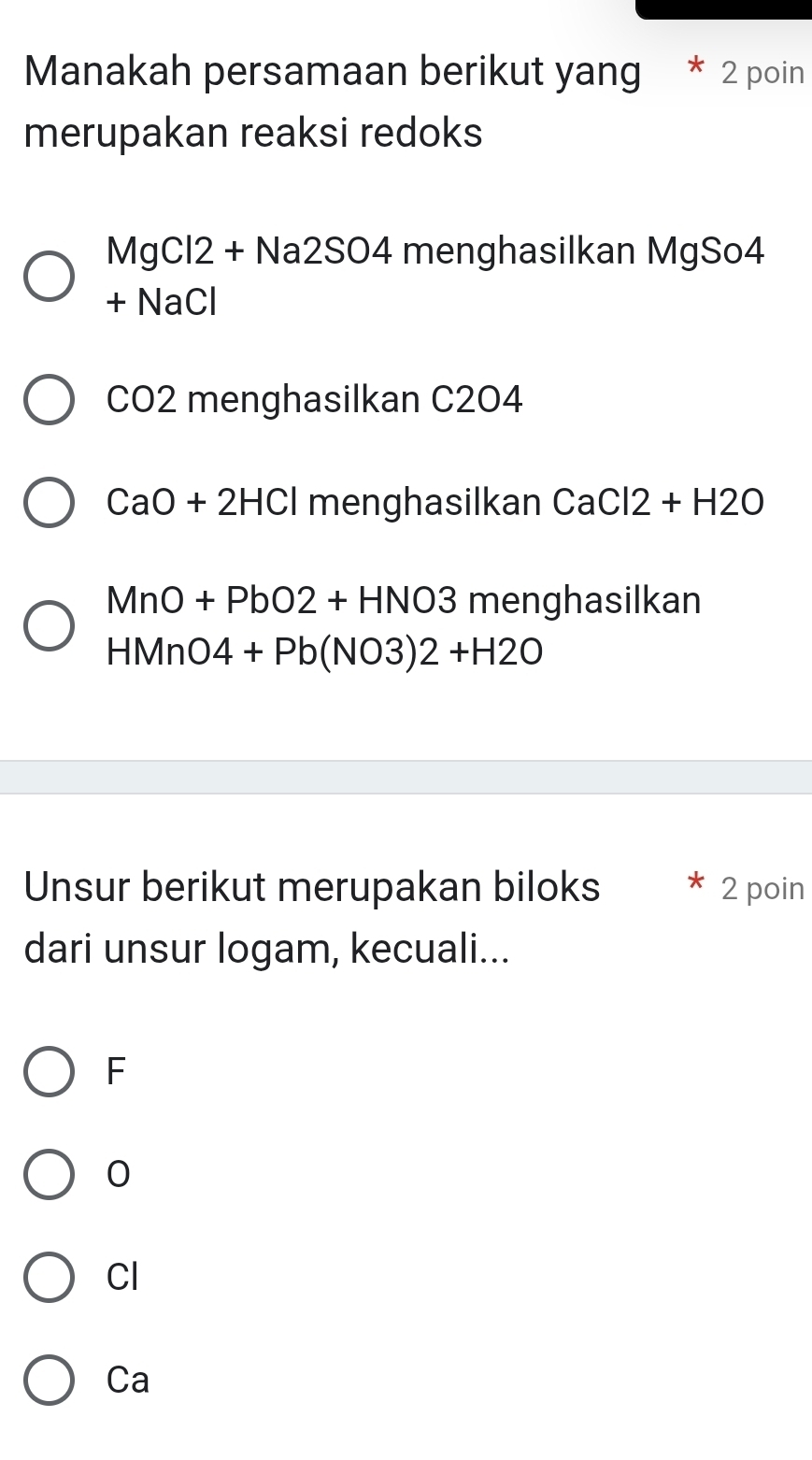 Manakah persamaan berikut yang 2 poin
merupakan reaksi redoks
MgCl2+Na2SO4 menghasilkan MgSo4
+NaCl
CO2 menghasilkan C204
CaO+2HCl menghasilkan CaCl2+H2O
MnO+PbO2+HNO3 menghasilkan
HMnO4+Pb(NO3)2+H2O
Unsur berikut merupakan biloks 2 poin
dari unsur logam, kecuali...
F
0
Cl
Ca