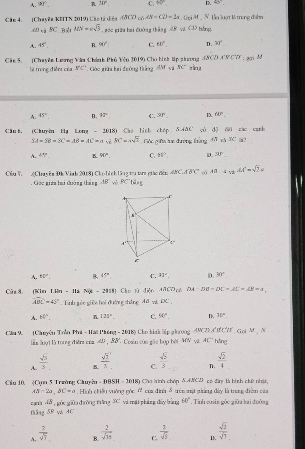 A. 90°. B. 30°. C. 60°. D. 45°
Câu 4. (Chuyên KHTN 2019) Cho tứ diện ABCD có AB=CD=2a. Gọi M, N lần lượt là trung điểm
AD và BC . Biết MN=asqrt(3) , góc giữa hai đường thắng AB và CD bằng
A. 45°. B. 90°. C. 60°. D. 30°.
Câu 5. (Chuyên Lương Văn Chánh Phú Yên 2019) Cho hình lập phương ABCD.A'B'C'D'; gọi M
là trung điểm của B'C'. Góc giữa hai đường thắng AM và BC' bằng
A. 45°. B. 90°. C. 30°. D. 60°.
Câu 6. (Chuyên Hạ Long - 2018) Cho hình chóp S.ABC có độ dài các cạnh
SA=SB=SC=AB=AC=a và BC=asqrt(2). Góc giữa hai đường thẳng AB và SC là?
A. 45°. B. 90°. C. 60°. D. 30°.
Câu 7. (Chuyên Đh Vinh 2018) Cho hình lăng trụ tam giác đều ABC.A'B'C' có AB=avaAA'=sqrt(2)a
Góc giữa hai đường thắng AB' và BC' bằng
I
A. 60°. B. 45°. C. 90°. D. 30°.
Câu 8. (Kim Liên - Hà Nội - 2018) Cho tứ diện ABCD có DA=DB=DC=AC=AB=a,
widehat ABC=45°.  Tính góc giữa hai đường thẳng AB và DC .
A. 60°. B. 120°. C. 90°. D. 30°.
A'B'C'D'
Câu 9. (Chuyên Trần Phú - Hải Phòng - 2018) Cho hình lập phương ABCDA.                . Gọi M , N
lần lượt là trung điểm của AD , BB'. Cosin của góc hợp bởi MN và AC' bằng
A.  sqrt(3)/3 .
B.  sqrt(2)/3 .
C.  sqrt(5)/3 
D.  sqrt(2)/4 .
Câu 10, (Cụm 5 Trường Chuyên - ĐBSH - 2018) ) Cho hình chóp S.ABCD có đáy là hình chữ nhật,
AB=2a,BC=a. Hình chiếu vuông góc H của đỉnh S trên mặt phẳng đáy là trung điểm của
cạnh AB , góc giữa đường thằng SC và mặt phẳng đáy bằng 60°. Tính cosin góc giữa hai đường
thẳng SB và AC
A.  2/sqrt(7) 
B.  2/sqrt(35) 
C.  2/sqrt(5) .
D.  sqrt(2)/sqrt(7) 