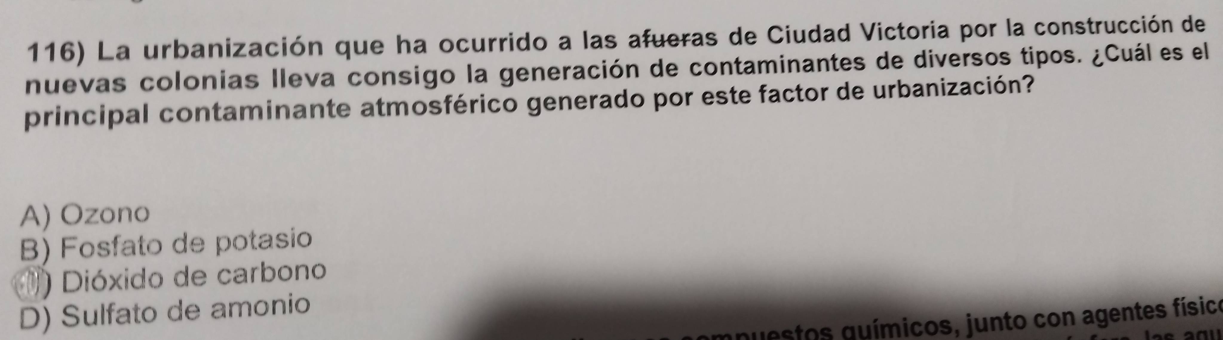 La urbanización que ha ocurrido a las afueras de Ciudad Victoria por la construcción de
nuevas colonias lleva consigo la generación de contaminantes de diversos tipos. ¿Cuál es el
principal contaminante atmosférico generado por este factor de urbanización?
A) Ozono
B) Fosfato de potasio
) Dióxido de carbono
D) Sulfato de amonio
gnuestos guímicos, junto con agentes físico