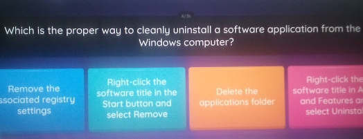 Which is the proper way to cleanly uninstall a software application from the 
Windows computer? 
Remove the Right-click the Right-click the 
ssociated registry software title in the Delete the software title in A 
Start button and applications folder and Features a 
settings select Remove select Uninstal