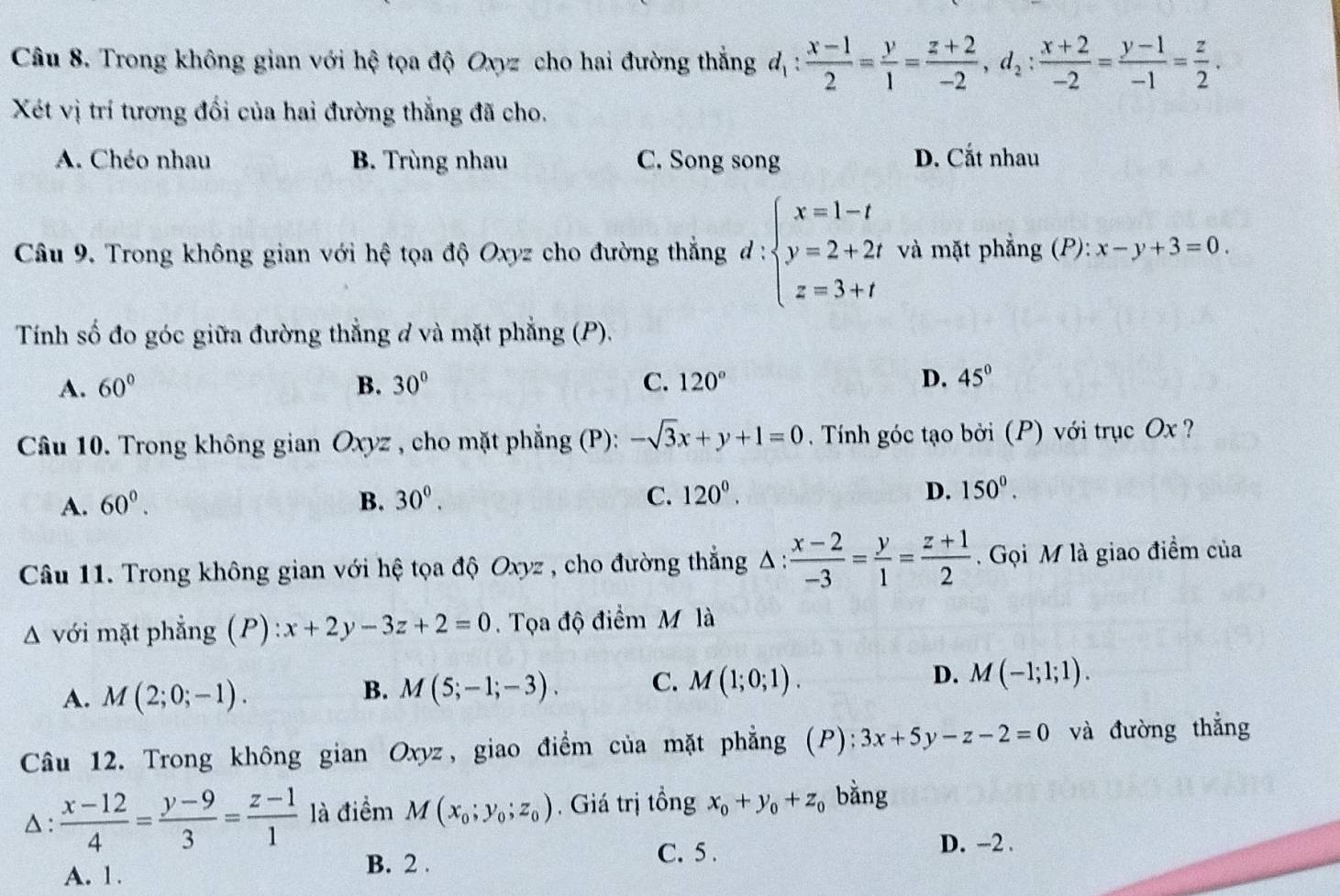 Trong không gian với hệ tọa độ Oxyz cho hai đường thắng d_1: (x-1)/2 = y/1 = (z+2)/-2 ,d_2: (x+2)/-2 = (y-1)/-1 = z/2 .
Xét vị trí tương đối của hai đường thẳng đã cho.
A. Chéo nhau B. Trùng nhau C. Song song D. Cắt nhau
Câu 9. Trong không gian với hệ tọa độ Oxyz cho đường thắng d : beginarrayl x=1-t y=2+2t z=3+tendarray. và mặt phẳng (P): x-y+3=0.
Tính số đo góc giữa đường thẳng đ và mặt phẳng (P).
A. 60° B. 30° C. 120° D. 45°
Câu 10. Trong không gian Oxyz , cho mặt phẳng (P): -sqrt(3)x+y+1=0 Tính góc tạo bởi (P) với trục Ox ?
C.
A. 60°. B. 30°. 120^0. D. 150^0.
Câu 11. Trong không gian với hệ tọa độ Oxyz , cho đường thẳng Δ: : (x-2)/-3 = y/1 = (z+1)/2 . Gọi M là giao điểm của
A với mặt phẳng (P): x+2y-3z+2=0.  Tọa độ điểm M là
A. M(2;0;-1). M(5;-1;-3). C. M(1;0;1). D. M(-1;1;1).
B.
Câu 12. Trong không gian Oxyz, giao điểm của mặt phẳng (P): 3x+5y-z-2=0 và đường thắng
D:  (x-12)/4 = (y-9)/3 = (z-1)/1  là điểm M(x_0;y_0;z_0) , Giá trị tồng x_0+y_0+z_0 bằng
A. 1.
B. 2 . C. 5 . D. -2 .