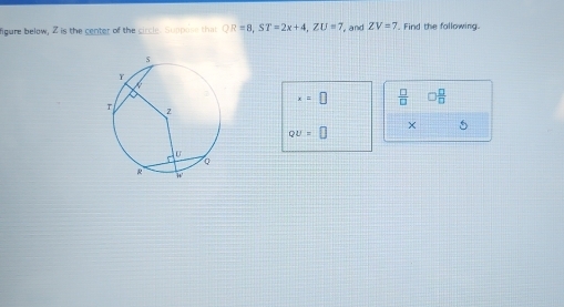 figure below, 2 is the center of the circle. Suppose that QR=8, ST=2x+4, ZU=7 and ZV=7 Find the fallowing.
x=□  □ /□   □  □ /□  
QU=□
× 5