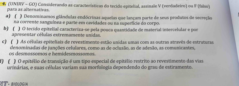 (UNIRV - GO) Considerando as características do tecido epitelial, assinale V (verdadeiro) ou F (falso) 
para as alternativas. 
a)  ) Denominamos glândulas endócrinas aquelas que lançam parte de seus produtos de secreção 
na corrente sanguínea e parte em cavidades ou na superfície do corpo. 
b)  ) O tecido epitelial caracteriza-se pela pouca quantidade de material intercelular e por 
apresentar células extremamente unidas. 
c)  ) As células epiteliais de revestimento estão unidas umas com as outras através de estruturas 
denominadas de junções celulares, como as de oclusão, as de adesão, as comunicantes, 
os desmossomos e hemidesmossomos. 
1)( ) O epitélio de transição é um tipo especial de epitélio restrito ao revestimento das vias 
urinárias, e suas células variam sua morfologia dependendo do grau de estiramento. 
NT · BIOLOGIA