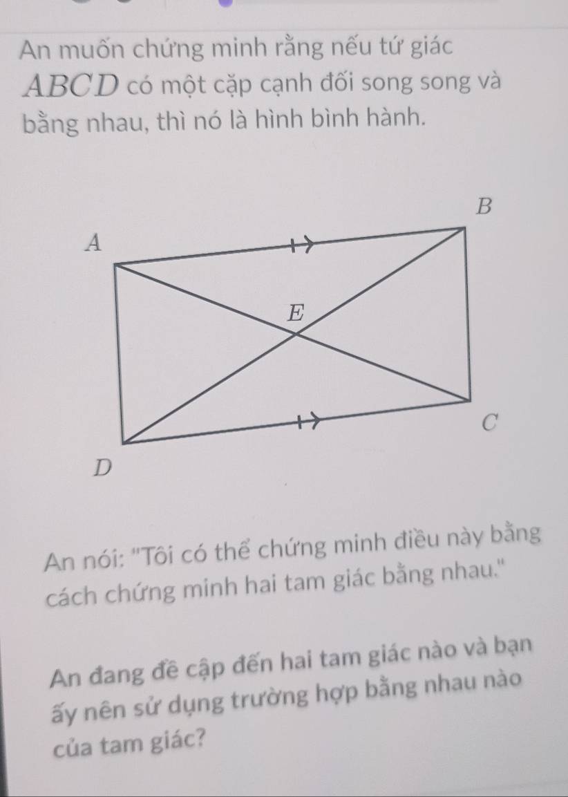 An muốn chứng minh rằng nếu tứ giác
ABCD có một cặp cạnh đối song song và 
bằng nhau, thì nó là hình bình hành. 
An nói: "Tôi có thể chứng minh điều này bằng 
cách chứng minh hai tam giác bằng nhau.'' 
An đang đề cập đến hai tam giác nào và bạn 
ấy nên sử dụng trường hợp bằng nhau nào 
của tam giác?