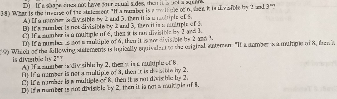 D) If a shape does not have four equal sides, then it is not a square.
38) What is the inverse of the statement "If a number is a multiple of 6, then it is divisible by 2 and 3'' 2
A) If a number is divisible by 2 and 3, then it is a multiple of 6.
B) If a number is not divisible by 2 and 3, then it is a multiple of 6.
C) If a number is a multiple of 6, then it is not divisible by 2 and 3.
D) If a number is not a multiple of 6, then it is not divisible by 2 and 3.
39) Which of the following statements is logically equivalent to the original statement "If a number is a multiple of 8, then it
is divisible by 2'' 7
A) If a number is divisible by 2, then it is a multiple of 8.
B) If a number is not a multiple of 8, then it is divisible by 2.
C) If a number is a multiple of 8, then it is not divisible by 2.
D) If a number is not divisible by 2, then it is not a multiple of 8.