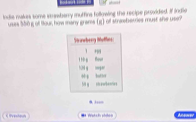 Bookwörk 2909, 20
ndie makes some strawberry muffins following the recipe provided. If Indie
uses 550 g of flour; how many grams (g) of strawberries must she use?
B. 208m
× Previeus . Watch video Answer