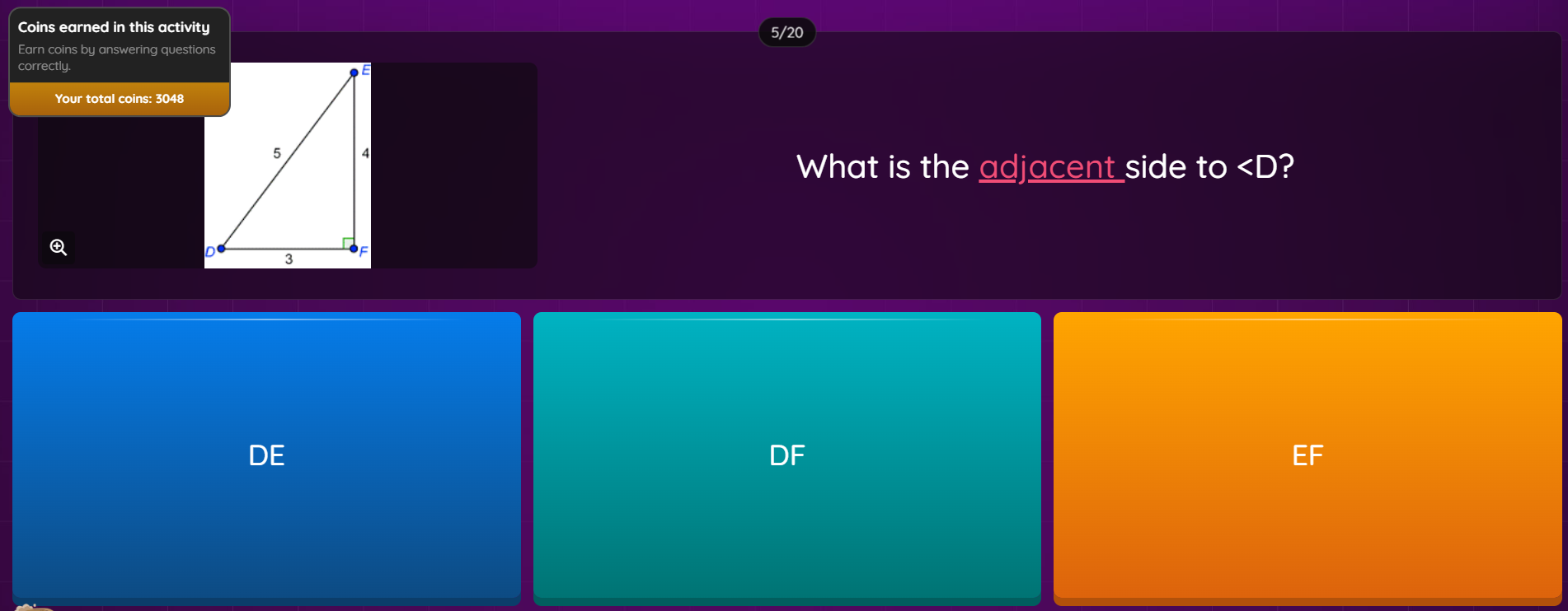 Coins earned in this activity 5/20
Earn coins by answering questions
correctly.
Your total coins: 3048
What is the adjacent side to ?

DE
DF