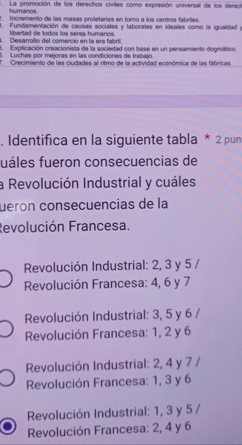 La promoción de los derechos civiles como expresión universal de los derech
humanos.
2. Incremento de las masas proletarias en torno a los centros fabriles.
3. Fundamentación de causas sociales y laborales en ideales como la igualdad y
libertad de todos los seres humanos.
. Desarrollo del comercio en la era fabril.
5. Explicación creacionista de la sociedad con base en un pensamiento dogmático.
6. Luchas por mejoras en las condiciones de trabajo.
7. Crecimiento de las ciudades al ritmo de la actividad económica de las fábricas.
. Identifica en la siguiente tabla * 2 pun
fuáles fueron consecuencias de
a Revolución Industrial y cuáles
uerón consecuencias de la
Revolución Francesa.
Revolución Industrial: 2, 3 y 5 /
Revolución Francesa: 4, 6 y 7
Revolución Industrial: 3, 5 y 6 /
Revolución Francesa: 1, 2 y 6
Revolución Industrial: 2, 4 y 7 /
Revolución Francesa: 1, 3 y 6
Revolución Industrial: 1, 3 y 5 /
Revolución Francesa: 2, 4 y 6