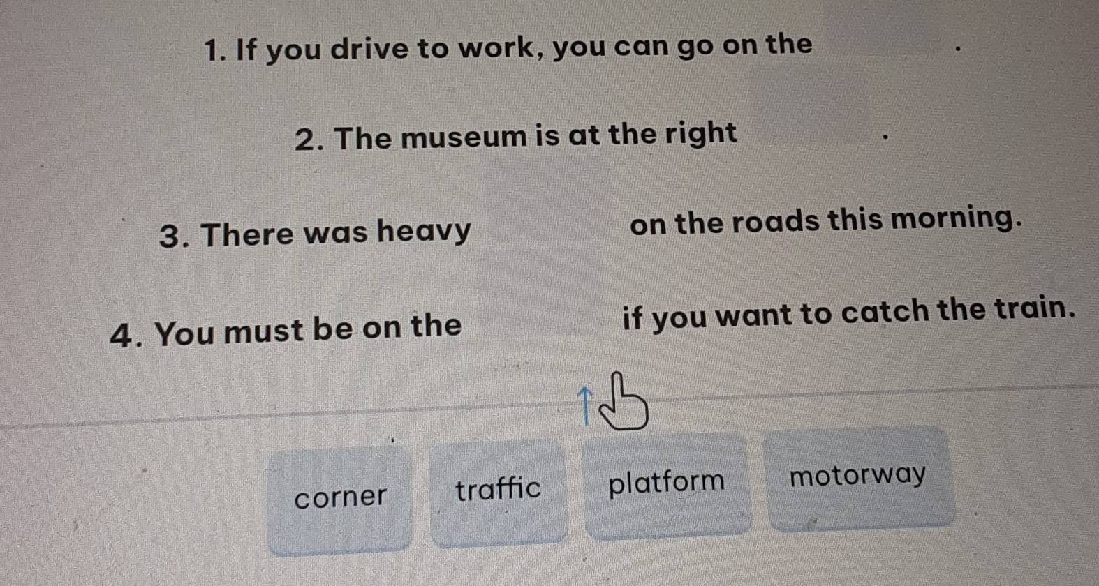 If you drive to work, you can go on the 
2. The museum is at the right 
3. There was heavy on the roads this morning. 
4. You must be on the if you want to catch the train. 
corner traffic platform motorway