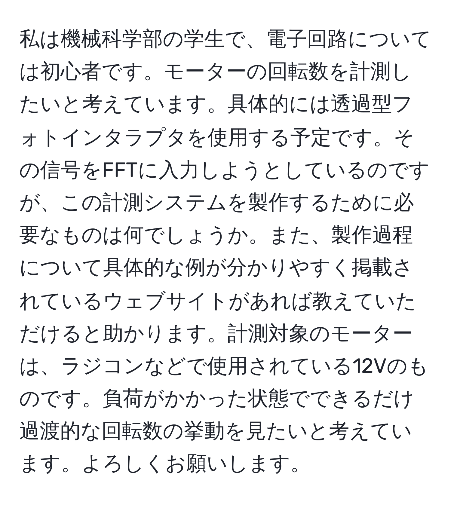 私は機械科学部の学生で、電子回路については初心者です。モーターの回転数を計測したいと考えています。具体的には透過型フォトインタラプタを使用する予定です。その信号をFFTに入力しようとしているのですが、この計測システムを製作するために必要なものは何でしょうか。また、製作過程について具体的な例が分かりやすく掲載されているウェブサイトがあれば教えていただけると助かります。計測対象のモーターは、ラジコンなどで使用されている12Vのものです。負荷がかかった状態でできるだけ過渡的な回転数の挙動を見たいと考えています。よろしくお願いします。