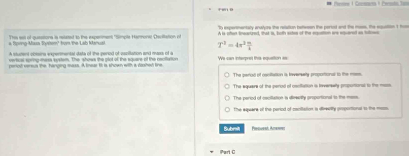 Pesis 1 Coentca 1 Perndio Tam
ret o
To expermentaly analyze the relation between the period and the masss, the equation t hos
This set of quessiona is related to the experiment "Simple Harmonic Osciltation of A is often linearized, that is, both sides of the equattion are equared as tollows
a Spring-Masa System" hom the Lab Manual.
T^2=4π^2 m/k 
A stucent obtaina expertmental data of the period of oscillation and mass of a
vertical spring-mass system. The shows the plot of the square of the oscillation We can interpret this equation as
period versus the hanging mass. A linear fit is shown with a dashed line
The period of osciltation is Inversely proportional to the mass.
The square of the period of oscifation is Inversely proportional to the mass.
The period of oscillation is directly proportional to the mass.
The square of the period of cacitation ia directify proportional to the mess.
Submil Request Aorwer
Part C